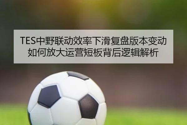 TES中野联动效率下滑复盘版本变动如何放大运营短板背后逻辑解析